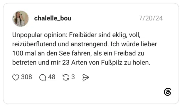 Unpopular opinion: Freibäder sind eklig, voll, reizüberflutend und anstrengend. Ich würde lieber 100 mal an den See fahren, als ein Freibad zu betreten und mir 23 Arten von Fußpilz zu holen.