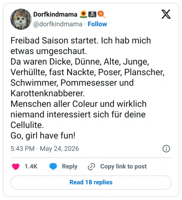 Freibad Saison startet. Ich hab mich etwas umgeschaut. Da waren Dicke, Dünne, Alte, Junge, Verhüllte, fast Nackte, Poser, Planscher, Schwimmer, Pommesesser und Karottenknabberer. Menschen aller Coleur und wirklich niemand interessiert sich für deine Cellulite. Go, girl have fun!