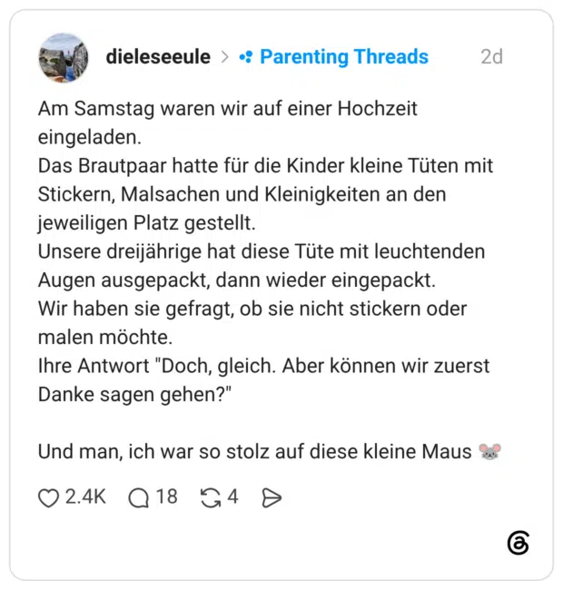 Am Samstag waren wir auf einer Hochzeit eingeladen. Das Brautpaar hatte für die Kinder kleine Tüten mit Stickern, Malsachen und Kleinigkeiten an den jeweiligen Platz gestellt. Unsere dreijährige hat diese Tüte mit leuchtenden Augen ausgepackt, dann wieder eingepackt. Wir haben sie gefragt, ob sie nicht stickern oder malen möchte. Ihre Antwort "Doch, gleich. Aber können wir zuerst Danke sagen gehen?" Und man, ich war so stolz auf diese kleine Maus 🐭