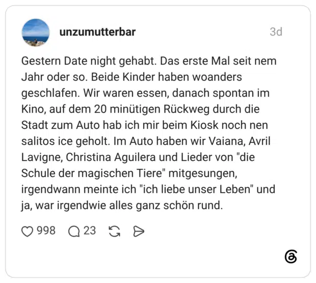 Gestern Date night gehabt. Das erste Mal seit nem Jahr oder so. Beide Kinder haben woanders geschlafen. Wir waren essen, danach spontan im Kino, auf dem 20 minütigen Rückweg durch die Stadt zum Auto hab ich mir beim Kiosk noch nen salitos ice geholt. Im Auto haben wir Vaiana, Avril Lavigne, Christina Aguilera und Lieder von "die Schule der magischen Tiere" mitgesungen, irgendwann meinte ich "ich liebe unser Leben" und ja, war irgendwie alles ganz schön rund.