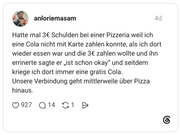 Hatte mal 3€ Schulden bei einer Pizzeria weil ich eine Cola nicht mit Karte zahlen konnte, als ich dort wieder essen war und die 3€ zahlen wollte und ihn errinerte sagte er „ist schon okay“ und seitdem kriege ich dort immer eine gratis Cola. Unsere Verbindung geht mittlerweile über Pizza hinaus.