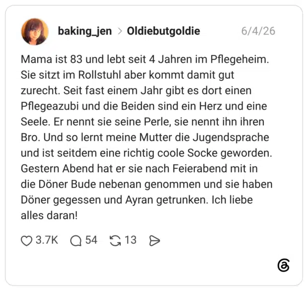 Mama ist 83 und lebt seit 4 Jahren im Pflegeheim. Sie sitzt im Rollstuhl aber kommt damit gut zurecht. Seit fast einem Jahr gibt es dort einen Pflegeazubi und die Beiden sind ein Herz und eine Seele. Er nennt sie seine Perle, sie nennt ihn ihren Bro. Und so lernt meine Mutter die Jugendsprache und ist seitdem eine richtig coole Socke geworden. Gestern Abend hat er sie nach Feierabend mit in die Döner Bude nebenan genommen und sie haben Döner gegessen und Ayran getrunken. Ich liebe alles daran!