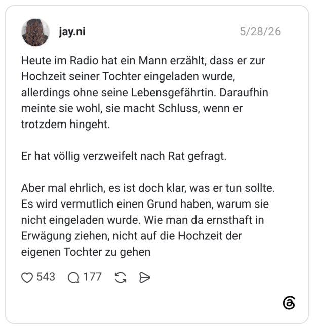 Heute im Radio hat ein Mann erzählt, dass er zur Hochzeit seiner Tochter eingeladen wurde, allerdings ohne seine Lebensgefährtin. Daraufhin meinte sie wohl, sie macht Schluss, wenn er trotzdem hingeht. Er hat völlig verzweifelt nach Rat gefragt. Aber mal ehrlich, es ist doch klar, was er tun sollte. Es wird vermutlich einen Grund haben, warum sie nicht eingeladen wurde. Wie man da ernsthaft in Erwägung ziehen, nicht auf die Hochzeit der eigenen Tochter zu gehen