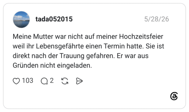 Meine Mutter war nicht auf meiner Hochzeitsfeier weil ihr Lebensgefährte einen Termin hatte. Sie ist direkt nach der Trauung gefahren. Er war aus Gründen nicht eingeladen.