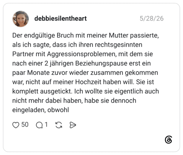 Der endgültige Bruch mit meiner Mutter passierte, als ich sagte, dass ich ihren rechtsgesinnten Partner mit Aggressionsproblemen, mit dem sie nach einer 2 jährigen Beziehungspause erst ein paar Monate zuvor wieder zusammen gekommen war, nicht auf meiner Hochzeit haben will. Sie ist komplett ausgetickt. Ich wollte sie eigentlich auch nicht mehr dabei haben, habe sie dennoch eingeladen, obwohl