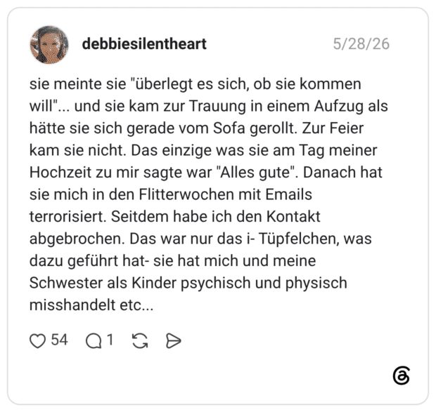 sie meinte sie "überlegt es sich, ob sie kommen will"... und sie kam zur Trauung in einem Aufzug als hätte sie sich gerade vom Sofa gerollt. Zur Feier kam sie nicht. Das einzige was sie am Tag meiner Hochzeit zu mir sagte war "Alles gute". Danach hat sie mich in den Flitterwochen mit Emails terrorisiert. Seitdem habe ich den Kontakt abgebrochen. Das war nur das i- Tüpfelchen, was dazu geführt hat- sie hat mich und meine Schwester als Kinder psychisch und physisch misshandelt etc...