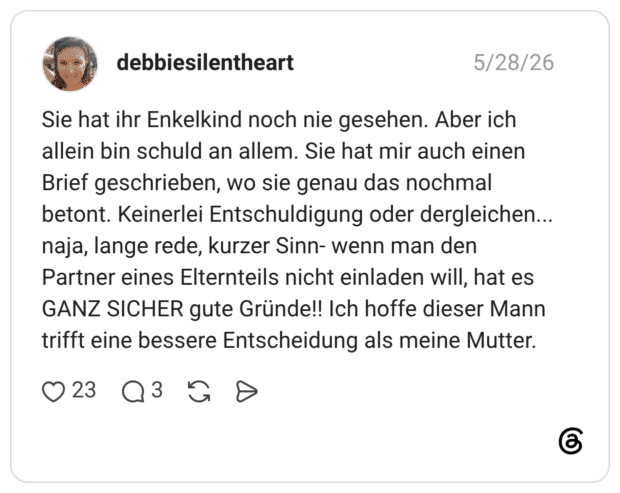 Sie hat ihr Enkelkind noch nie gesehen. Aber ich allein bin schuld an allem. Sie hat mir auch einen Brief geschrieben, wo sie genau das nochmal betont. Keinerlei Entschuldigung oder dergleichen... naja, lange rede, kurzer Sinn- wenn man den Partner eines Elternteils nicht einladen will, hat es GANZ SICHER gute Gründe!! Ich hoffe dieser Mann trifft eine bessere Entscheidung als meine Mutter.