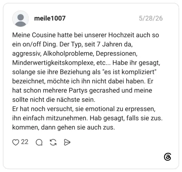 Meine Cousine hatte bei unserer Hochzeit auch so ein on/off Ding. Der Typ, seit 7 Jahren da, aggressiv, Alkoholprobleme, Depressionen, Minderwertigkeitskomplexe, etc... Habe ihr gesagt, solange sie ihre Beziehung als "es ist kompliziert" bezeichnet, möchte ich ihn nicht dabei haben. Er hat schon mehrere Partys gecrashed und meine sollte nicht die nächste sein. Er hat noch versucht, sie emotional zu erpressen, ihn einfach mitzunehmen. Hab gesagt, falls sie zus. kommen, dann gehen sie auch zus.