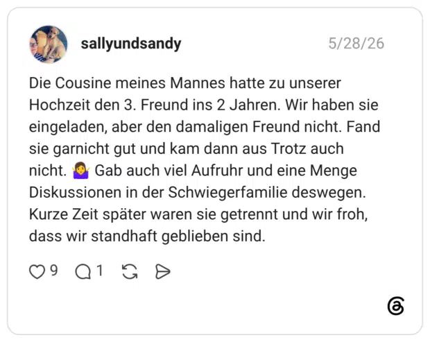 Die Cousine meines Mannes hatte zu unserer Hochzeit den 3. Freund ins 2 Jahren. Wir haben sie eingeladen, aber den damaligen Freund nicht. Fand sie garnicht gut und kam dann aus Trotz auch nicht. 🤷♀️ Gab auch viel Aufruhr und eine Menge Diskussionen in der Schwiegerfamilie deswegen. Kurze Zeit später waren sie getrennt und wir froh, dass wir standhaft geblieben sind.