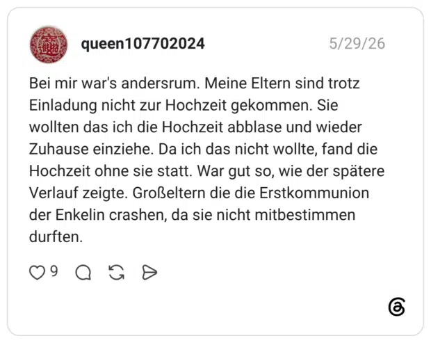 Bei mir war's andersrum. Meine Eltern sind trotz Einladung nicht zur Hochzeit gekommen. Sie wollten das ich die Hochzeit abblase und wieder Zuhause einziehe. Da ich das nicht wollte, fand die Hochzeit ohne sie statt. War gut so, wie der spätere Verlauf zeigte. Großeltern die die Erstkommunion der Enkelin crashen, da sie nicht mitbestimmen durften.