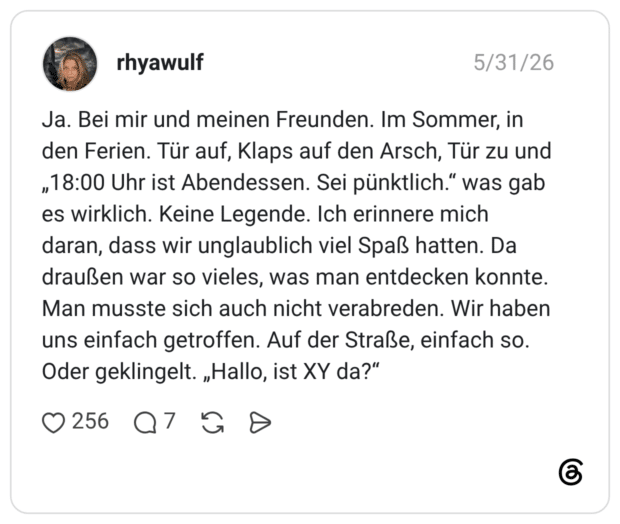 Ja. Bei mir und meinen Freunden. Im Sommer, in den Ferien. Tür auf, Klaps auf den Arsch, Tür zu und „18:00 Uhr ist Abendessen. Sei pünktlich.“ was gab es wirklich. Keine Legende. Ich erinnere mich daran, dass wir unglaublich viel Spaß hatten. Da draußen war so vieles, was man entdecken konnte. Man musste sich auch nicht verabreden. Wir haben uns einfach getroffen. Auf der Straße, einfach so. Oder geklingelt. „Hallo, ist XY da?“