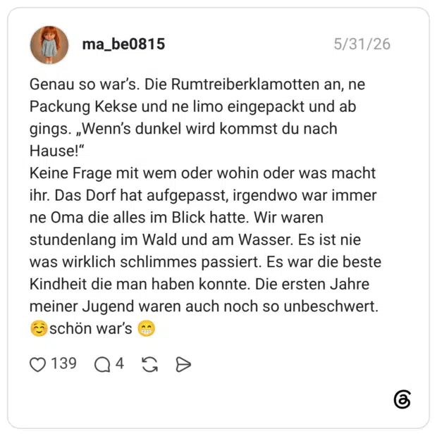 Genau so war’s. Die Rumtreiberklamotten an, ne Packung Kekse und ne limo eingepackt und ab gings. „Wenn’s dunkel wird kommst du nach Hause!“ Keine Frage mit wem oder wohin oder was macht ihr. Das Dorf hat aufgepasst, irgendwo war immer ne Oma die alles im Blick hatte. Wir waren stundenlang im Wald und am Wasser. Es ist nie was wirklich schlimmes passiert. Es war die beste Kindheit die man haben konnte. Die ersten Jahre meiner Jugend waren auch noch so unbeschwert. ☺️schön war’s 😁