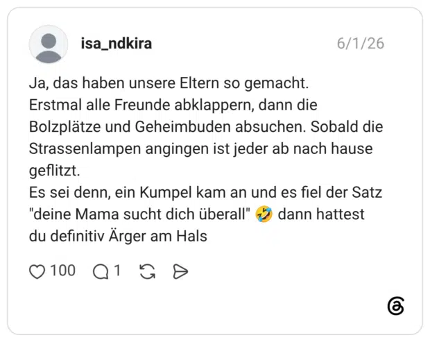 Ja, das haben unsere Eltern so gemacht. Erstmal alle Freunde abklappern, dann die Bolzplätze und Geheimbuden absuchen. Sobald die Strassenlampen angingen ist jeder ab nach hause geflitzt. Es sei denn, ein Kumpel kam an und es fiel der Satz "deine Mama sucht dich überall" 🤣 dann hattest du definitiv Ärger am Hals