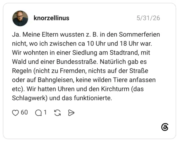 Ja. Meine Eltern wussten z. B. in den Sommerferien nicht, wo ich zwischen ca 10 Uhr und 18 Uhr war. Wir wohnten in einer Siedlung am Stadtrand, mit Wald und einer Bundesstraße. Natürlich gab es Regeln (nicht zu Fremden, nichts auf der Straße oder auf Bahngleisen, keine wilden Tiere anfassen etc). Wir hatten Uhren und den Kirchturm (das Schlagwerk) und das funktionierte.