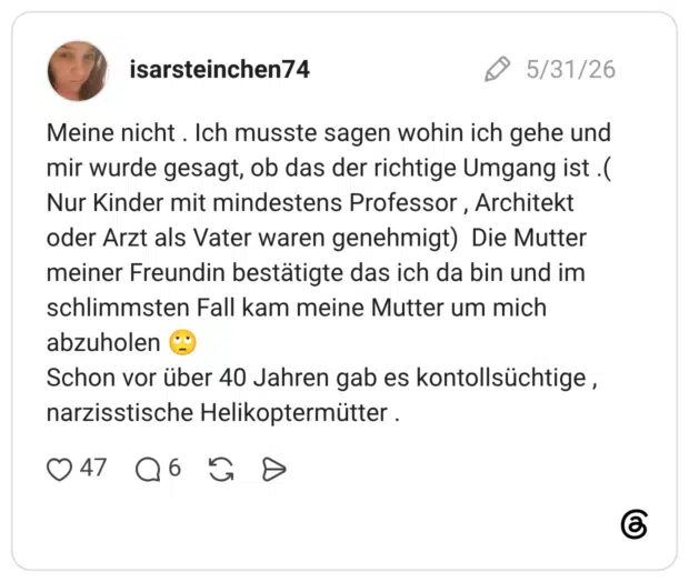 Meine nicht . Ich musste sagen wohin ich gehe und mir wurde gesagt, ob das der richtige Umgang ist .( Nur Kinder mit mindestens Professor , Architekt oder Arzt als Vater waren genehmigt) Die Mutter meiner Freundin bestätigte das ich da bin und im schlimmsten Fall kam meine Mutter um mich abzuholen 🙄 Schon vor über 40 Jahren gab es kontollsüchtige , narzisstische Helikoptermütter .