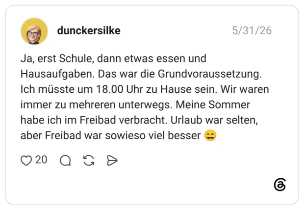 Ja, erst Schule, dann etwas essen und Hausaufgaben. Das war die Grundvoraussetzung. Ich müsste um 18.00 Uhr zu Hause sein. Wir waren immer zu mehreren unterwegs. Meine Sommer habe ich im Freibad verbracht. Urlaub war selten, aber Freibad war sowieso viel besser 😄