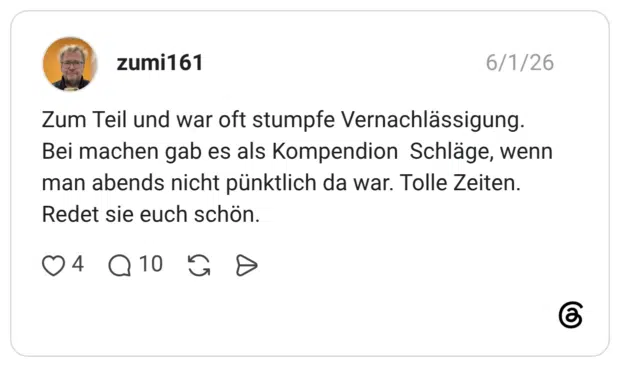 Zum Teil und war oft stumpfe Vernachlässigung. Bei machen gab es als Kompendion Schläge, wenn man abends nicht pünktlich da war. Tolle Zeiten. Redet sie euch schön.