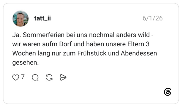 Ja. Sommerferien bei uns nochmal anders wild - wir waren aufm Dorf und haben unsere Eltern 3 Wochen lang nur zum Frühstück und Abendessen gesehen.