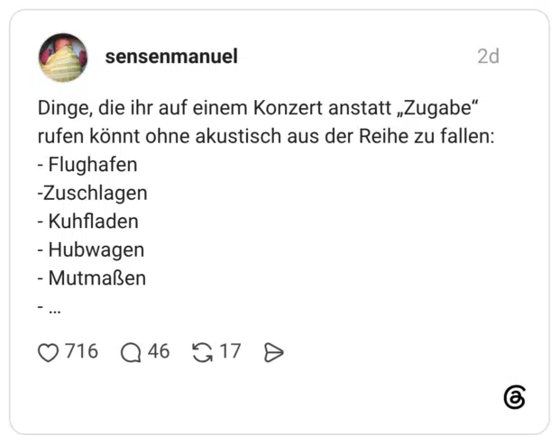 Dinge, die ihr auf einem Konzert anstatt „Zugabe“ rufen könnt ohne akustisch aus der Reihe zu fallen: - Flughafen -Zuschlagen - Kuhfladen - Hubwagen - Mutmaßen - …