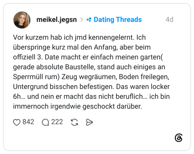 Vor kurzem hab ich jmd kennengelernt. Ich überspringe kurz mal den Anfang, aber beim offiziell 3. Date macht er einfach meinen garten( gerade absolute Baustelle, stand auch einiges an Sperrmüll rum) Zeug wegräumen, Boden freilegen, Untergrund bisschen befestigen. Das waren locker 6h... und nein er macht das nicht beruflich... ich bin immernoch irgendwie geschockt darüber.