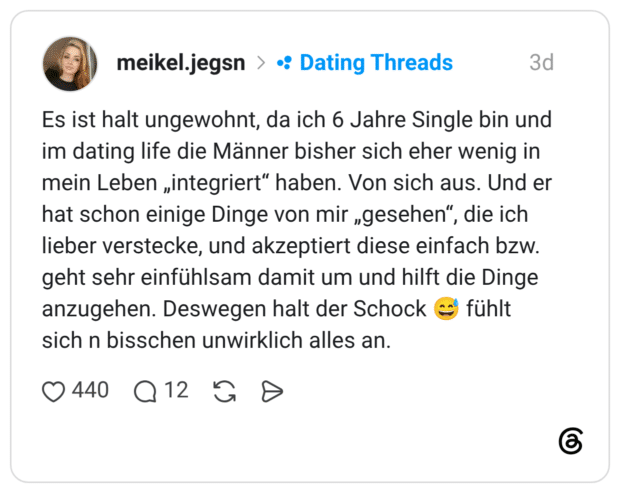 Es ist halt ungewohnt, da ich 6 Jahre Single bin und im dating life die Männer bisher sich eher wenig in mein Leben „integriert“ haben. Von sich aus. Und er hat schon einige Dinge von mir „gesehen“, die ich lieber verstecke, und akzeptiert diese einfach bzw. geht sehr einfühlsam damit um und hilft die Dinge anzugehen. Deswegen halt der Schock sich n bisschen unwirklich alles an. fühlt