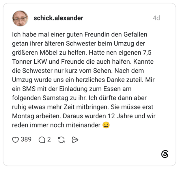 Ich habe mal einer guten Freundin den Gefallen getan ihrer älteren Schwester beim Umzug der größeren Möbel zu helfen. Hatte nen eigenen 7,5 Tonner LKW und Freunde die auch halfen. Kannte die Schwester nur kurz vom Sehen. Nach dem Umzug wurde uns ein herzliches Danke zuteil. Mir ein SMS mit der Einladung zum Essen am folgenden Samstag zu ihr. Ich dürfte dann aber ruhig etwas mehr Zeit mitbringen. Sie müsse erst Montag arbeiten. Daraus wurden 12 Jahre und wir reden immer noch miteinander