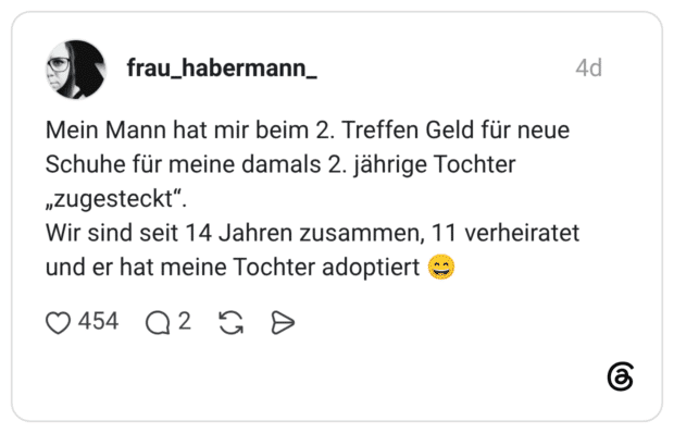 Mein Mann hat mir beim 2. Treffen Geld für neue Schuhe für meine damals 2. jährige Tochter „zugesteckt". Wir sind seit 14 Jahren zusammen, 11 verheiratet und er hat meine Tochter adoptiert