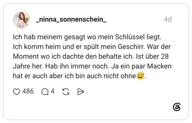 Ich hab meinem gesagt wo mein Schlüssel liegt. Ich komm heim und er spült mein Geschirr. War der Moment wo ich dachte den behalte ich. Ist über 28 Jahre her. Hab ihn immer noch. Ja ein paar Macken hat er auch aber ich bin auch nicht ohne
