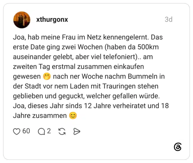 Joa, hab meine Frau im Netz kennengelernt. Das erste Date ging zwei Wochen (haben da 500km auseinander gelebt, aber viel telefoniert).. am zweiten Tag erstmal zusammen einkaufen gewesen nach ner Woche nachm Bummeln in der Stadt vor nem Laden mit Trauringen stehen geblieben und geguckt, welcher gefallen würde. Joa, dieses Jahr sinds 12 Jahre verheiratet und 18 Jahre zusammen