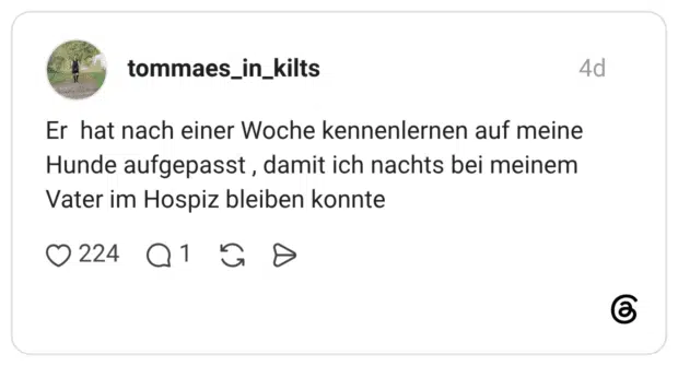 Er hat nach einer Woche kennenlernen auf meine Hunde aufgepasst, damit ich nachts bei meinem Vater im Hospiz bleiben konnte