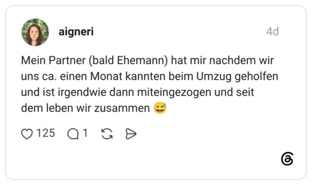 Mein Partner (bald Ehemann) hat mir nachdem wir uns ca. einen Monat kannten beim Umzug geholfen und ist irgendwie dann miteingezogen und seit dem leben wir zusammen