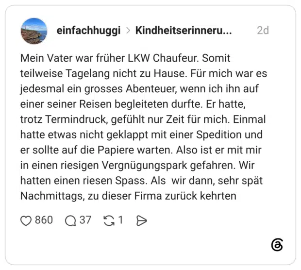 Mein Vater war früher LKW Chaufeur. Somit teilweise Tagelang nicht zu Hause. Für mich war es jedesmal ein grosses Abenteuer, wenn ich ihn auf einer seiner Reisen begleiteten durfte. Er hatte, trotz Termindruck, gefühlt nur Zeit für mich. Einmal hatte etwas nicht geklappt mit einer Spedition und er sollte auf die Papiere warten. Also ist er mit mir in einen riesigen Vergnügungspark gefahren. Wir hatten einen riesen Spass. Als wir dann, sehr spät Nachmittags, zu dieser Firma zurück kehrten