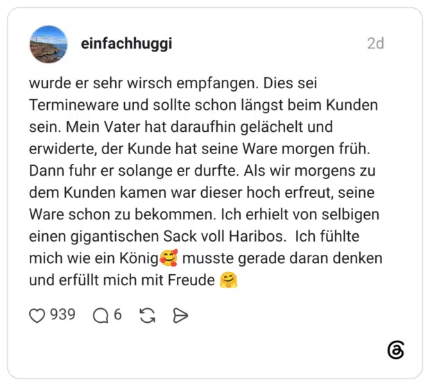 wurde er sehr wirsch empfangen. Dies sei Termineware und sollte schon längst beim Kunden sein. Mein Vater hat daraufhin gelächelt und erwiderte, der Kunde hat seine Ware morgen früh. Dann fuhr er solange er durfte. Als wir morgens zu dem Kunden kamen war dieser hoch erfreut, seine Ware schon zu bekommen. Ich erhielt von selbigen einen gigantischen Sack voll Haribos. Ich fühlte mich wie ein König🥰 musste gerade daran denken und erfüllt mich mit Freude 🤗