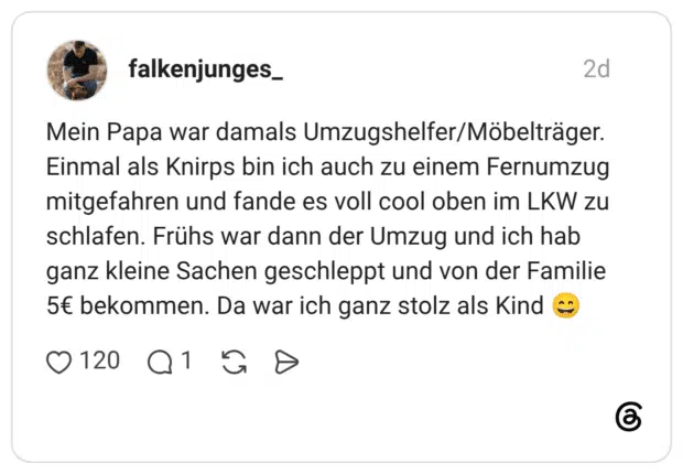 Mein Papa war damals Umzugshelfer/Möbelträger. Einmal als Knirps bin ich auch zu einem Fernumzug mitgefahren und fande es voll cool oben im LKW zu schlafen. Frühs war dann der Umzug und ich hab ganz kleine Sachen geschleppt und von der Familie 5€ bekommen. Da war ich ganz stolz als Kind 😄