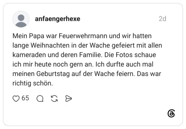 Mein Papa war Feuerwehrmann und wir hatten lange Weihnachten in der Wache gefeiert mit allen kameraden und deren Familie. Die Fotos schaue ich mir heute noch gern an. Ich durfte auch mal meinen Geburtstag auf der Wache feiern. Das war richtig schön.