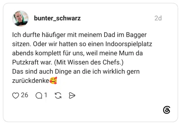Ich durfte häufiger mit meinem Dad im Bagger sitzen. Oder wir hatten so einen Indoorspielplatz abends komplett für uns, weil meine Mum da Putzkraft war. (Mit Wissen des Chefs.) Das sind auch Dinge an die ich wirklich gern zurückdenke🥰