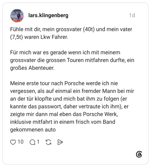 Fühle mit dir, mein grossvater (40t) und mein vater (7,5t) waren Lkw Fahrer. Für mich war es gerade wenn ich mit meinem grossvater die grossen Touren mitfahren durfte, ein großes Abenteuer. Meine erste tour nach Porsche werde ich nie vergessen, als auf einmal ein fremder Mann bei mir an der tür klopfte und mich bat ihm zu folgen (er kannte das passwort, daher vertraute ich ihm), er zeigte mir dann mal eben das Porsche Werk, inklusive mitfahrt in einem frisch vom Band gekommenen auto