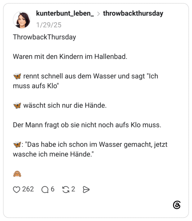 ThrowbackThursday Waren mit den Kindern im Hallenbad. rennt schnell aus dem Wasser und sagt "Ich muss aufs Klo" wäscht sich nur die Hände. Der Mann fragt ob sie nicht noch aufs Klo muss. : "Das habe ich schon im Wasser gemacht, jetzt wasche ich meine Hände."