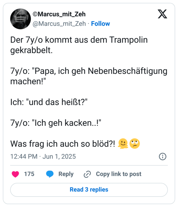 Der 7y/o kommt aus dem Trampolin gekrabbelt. 66 7y/o: "Papa, ich geh Nebenbeschäftigung machen!" Ich: "und das heißt?" 7y/o: "Ich geh kacken..!" Was frag ich auch so blöd?!