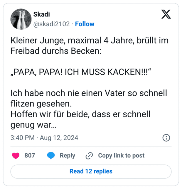 Kleiner Junge, maximal 4 Jahre, brüllt im Freibad durchs Becken: „РАРА, PAPA! ICH MUSS KACKEN!!!“ Ich habe noch nie einen Vater so schnell flitzen gesehen. Hoffen wir für beide, dass er schnell genug war...
