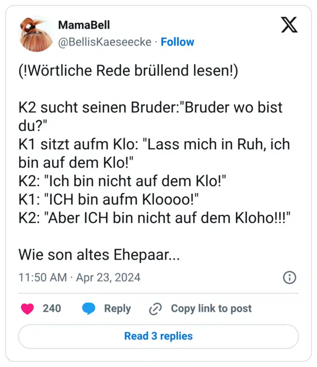 (!Wörtliche Rede brüllend lesen!) K2 sucht seinen Bruder:"Bruder wo bist du?" K1 sitzt aufm Klo: "Lass mich in Ruh, ich bin auf dem Klo!" K2: "Ich bin nicht auf dem Klo!" K1: "ICH bin aufm Kloooo!" K2: "Aber ICH bin nicht auf dem Kloho!!!" Wie son altes Ehepaar...