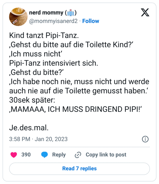 Kind tanzt Pipi-Tanz. ,Gehst du bitte auf die Toilette Kind?' „Ich muss nichtʻ Pipi-Tanz intensiviert sich. ,Gehst du bitte?' „Ich habe noch nie, muss nicht und werde auch nie auf die Toilette gemusst haben.' 30sek später: ,MAMAAA, ICH MUSS DRINGEND PIPI!' Je.des.mal.