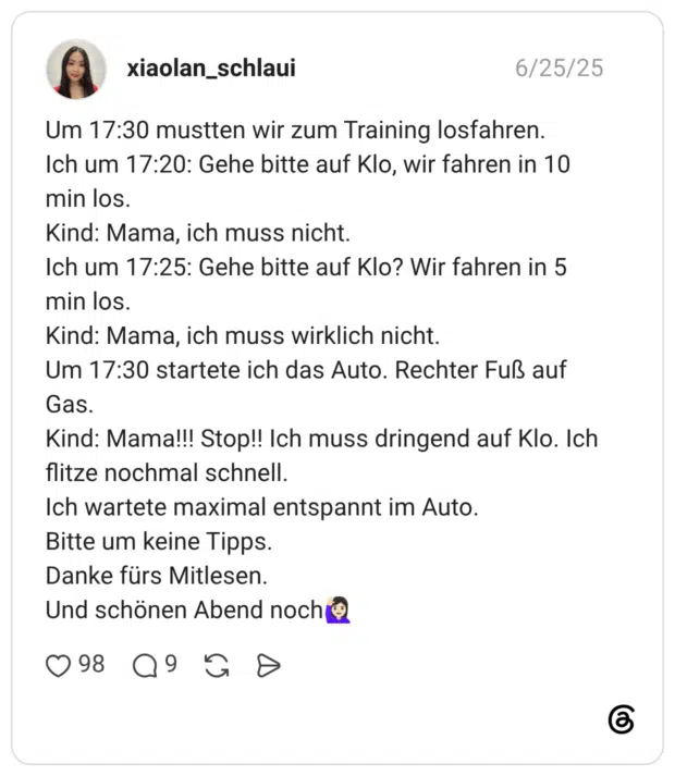 Um 17:30 mustten wir zum Training losfahren. Ich um 17:20: Gehe bitte auf Klo, wir fahren in 10 min los. Kind: Mama, ich muss nicht. Ich um 17:25: Gehe bitte auf Klo? Wir fahren in 5 min los. Kind: Mama, ich muss wirklich nicht. Um 17:30 startete ich das Auto. Rechter Fuß auf Gas. Kind: Mama!!! Stop!! Ich muss dringend auf Klo. Ich flitze nochmal schnell. Ich wartete maximal entspannt im Auto. Bitte um keine Tipps. Danke fürs Mitlesen. Und schönen Abend noch