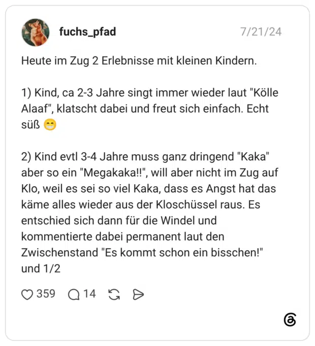 Heute im Zug 2 Erlebnisse mit kleinen Kindern. 1) Kind, ca 2-3 Jahre singt immer wieder laut "Kölle Alaaf", klatscht dabei und freut sich einfach. Echt süß 2) Kind evtl 3-4 Jahre muss ganz dringend "Kaka" aber so ein "Megakaka!!", will aber nicht im Zug auf Klo, weil es sei so viel Kaka, dass es Angst hat das käme alles wieder aus der Kloschüssel raus. Es entschied sich dann für die Windel und kommentierte dabei permanent laut den Zwischenstand "Es kommt schon ein bisschen!" und 1/2