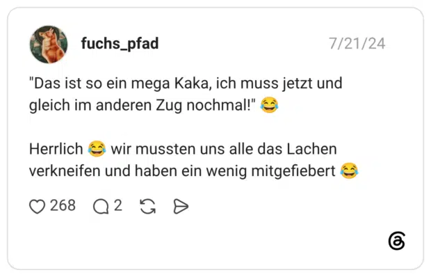 "Das ist so ein mega Kaka, ich muss jetzt und gleich im anderen Zug nochmal!" Herrlich wir mussten uns alle das Lachen verkneifen und haben ein wenig mitgefiebert