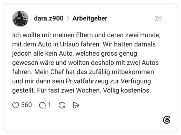 Ich wollte mit meinen Eltern und deren zwei Hunde, mit dem Auto in Urlaub fahren. Wir hatten damals jedoch alle kein Auto, welches gross genug gewesen wäre und wollten deshalb mit zwei Autos fahren. Mein Chef hat das zufällig mitbekommen und mir dann sein Privatfahrzeug zur Verfügung gestellt. Für fast zwei Wochen. Völlig kostenlos.