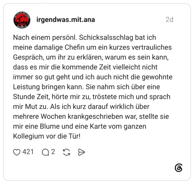 Nach einem persönl. Schicksalsschlag bat ich meine damalige Chefin um ein kurzes vertrauliches Gespräch, um ihr zu erklären, warum es sein kann, dass es mir die kommende Zeit vielleicht nicht immer so gut geht und ich auch nicht die gewohnte Leistung bringen kann. Sie nahm sich über eine Stunde Zeit, hörte mir zu, tröstete mich und sprach mir Mut zu. Als ich kurz darauf wirklich über mehrere Wochen krankgeschrieben war, stellte sie mir eine Blume und eine Karte vom ganzen Kollegium vor die Tür!