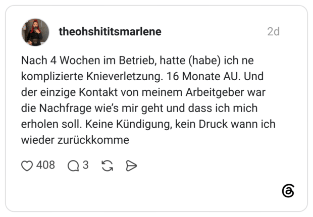 Nach 4 Wochen im Betrieb, hatte (habe) ich ne komplizierte Knieverletzung. 16 Monate AU. Und der einzige Kontakt von meinem Arbeitgeber war die Nachfrage wie's mir geht und dass ich mich erholen soll. Keine Kündigung, kein Druck wann ich wieder zurückkomme