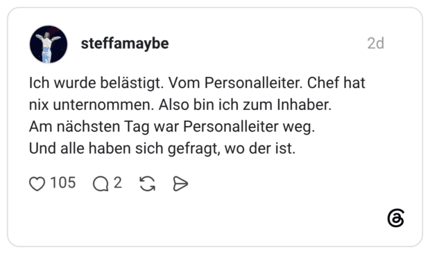 Ich wurde belästigt. Vom Personalleiter. Chef hat nix unternommen. Also bin ich zum Inhaber. Am nächsten Tag war Personalleiter weg. Und alle haben sich gefragt, wo der ist.