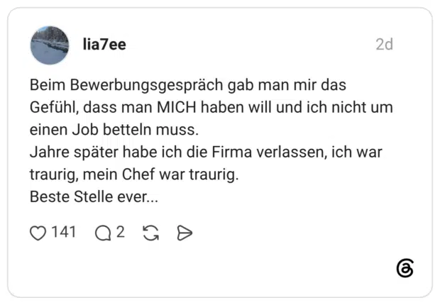 Beim Bewerbungsgespräch gab man mir das Gefühl, dass man MICH haben will und ich nicht um einen Job betteln muss. Jahre später habe ich die Firma verlassen, ich war traurig, mein Chef war traurig. Beste Stelle ever...
